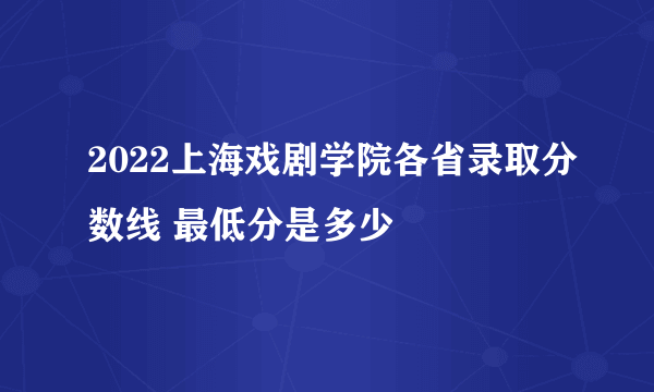 2022上海戏剧学院各省录取分数线 最低分是多少