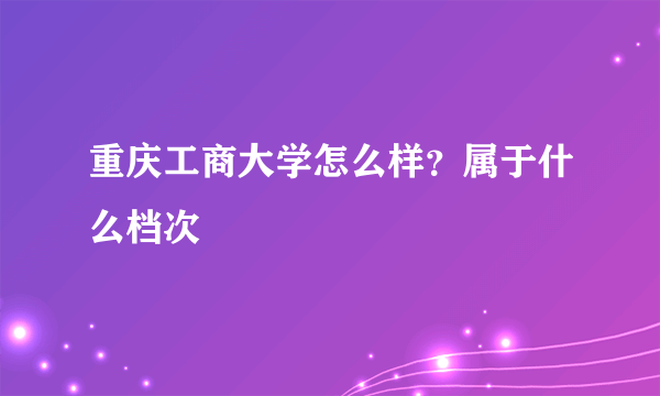 重庆工商大学怎么样？属于什么档次