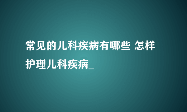 常见的儿科疾病有哪些 怎样护理儿科疾病_