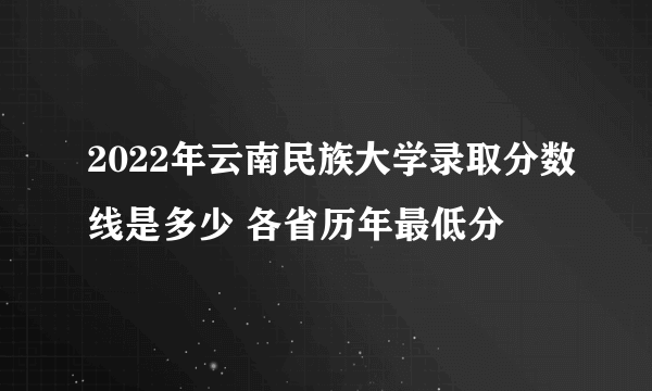 2022年云南民族大学录取分数线是多少 各省历年最低分