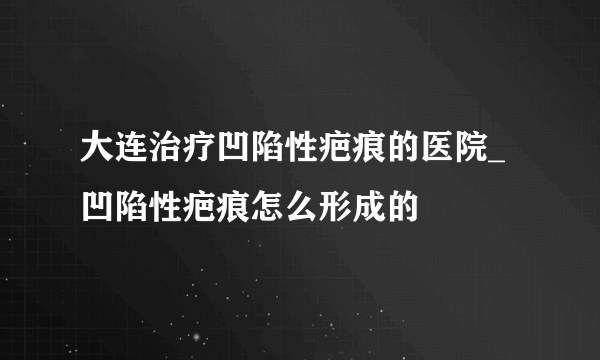 大连治疗凹陷性疤痕的医院_凹陷性疤痕怎么形成的