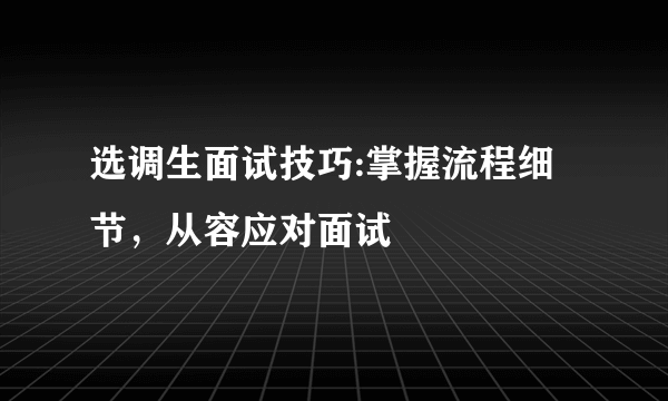 选调生面试技巧:掌握流程细节，从容应对面试