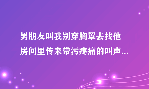 男朋友叫我别穿胸罩去找他 房间里传来带污疼痛的叫声-情感口述