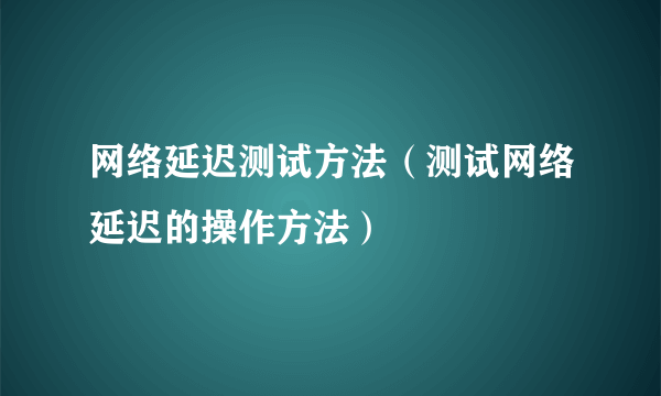 网络延迟测试方法（测试网络延迟的操作方法）