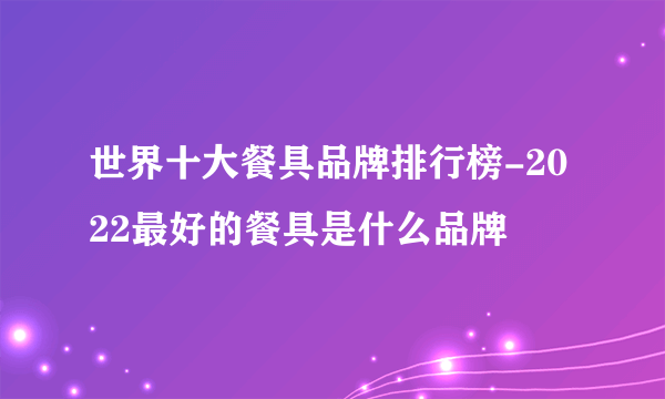 世界十大餐具品牌排行榜-2022最好的餐具是什么品牌