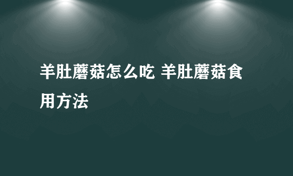 羊肚蘑菇怎么吃 羊肚蘑菇食用方法