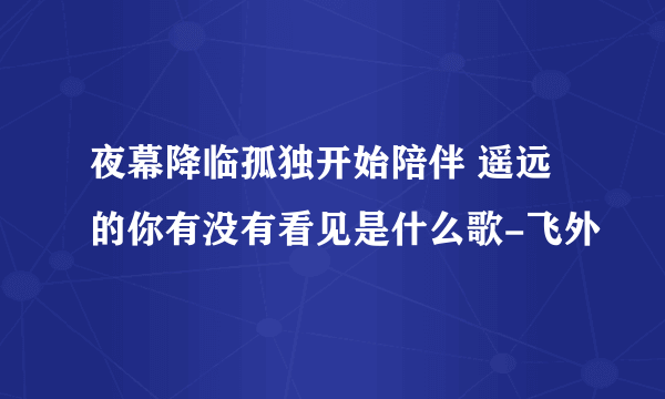 夜幕降临孤独开始陪伴 遥远的你有没有看见是什么歌-飞外