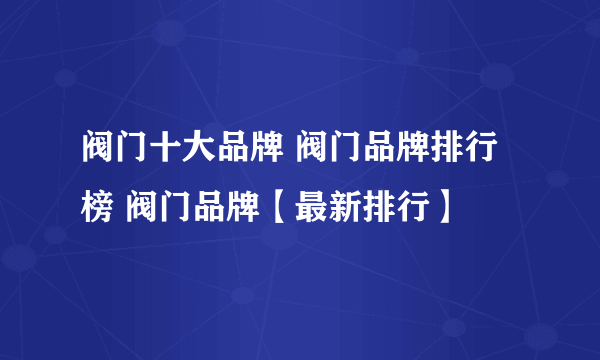 阀门十大品牌 阀门品牌排行榜 阀门品牌【最新排行】