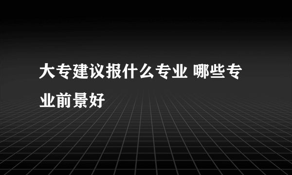 大专建议报什么专业 哪些专业前景好