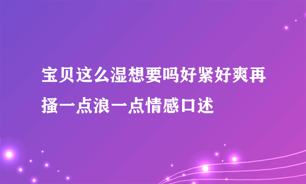 宝贝这么湿想要吗好紧好爽再搔一点浪一点情感口述