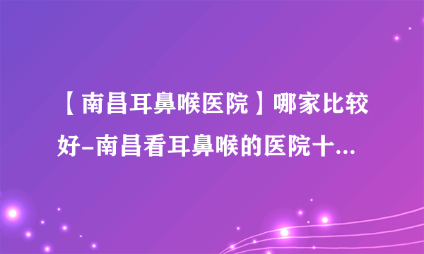 【南昌耳鼻喉医院】哪家比较好-南昌看耳鼻喉的医院十大排行？