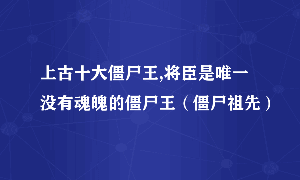 上古十大僵尸王,将臣是唯一没有魂魄的僵尸王（僵尸祖先）