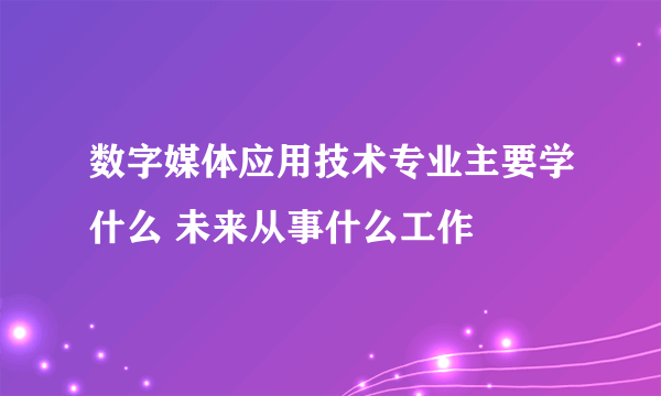 数字媒体应用技术专业主要学什么 未来从事什么工作