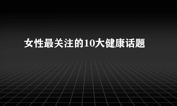 女性最关注的10大健康话题