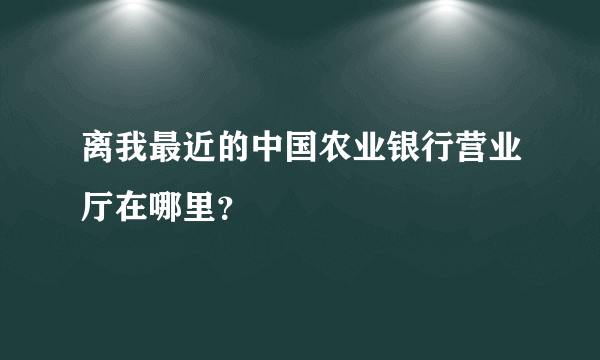 离我最近的中国农业银行营业厅在哪里？