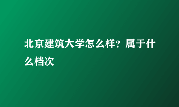 北京建筑大学怎么样？属于什么档次