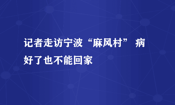 记者走访宁波“麻风村” 病好了也不能回家