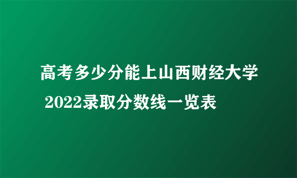 高考多少分能上山西财经大学 2022录取分数线一览表