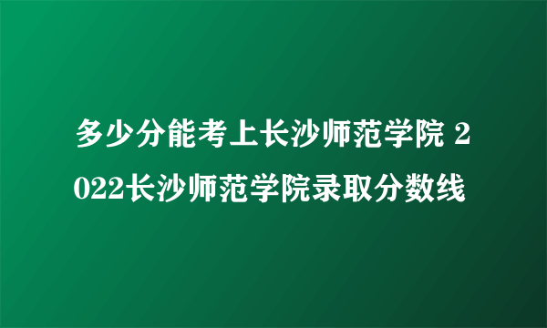 多少分能考上长沙师范学院 2022长沙师范学院录取分数线