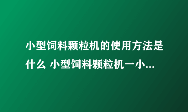 小型饲料颗粒机的使用方法是什么 小型饲料颗粒机一小时可以生产多少