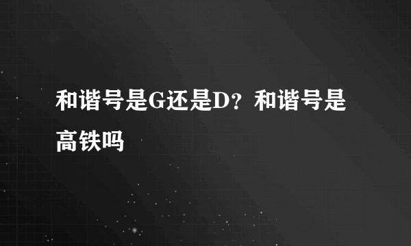 和谐号是G还是D？和谐号是高铁吗