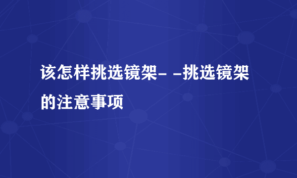 该怎样挑选镜架- -挑选镜架的注意事项