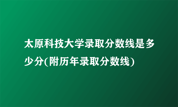 太原科技大学录取分数线是多少分(附历年录取分数线)