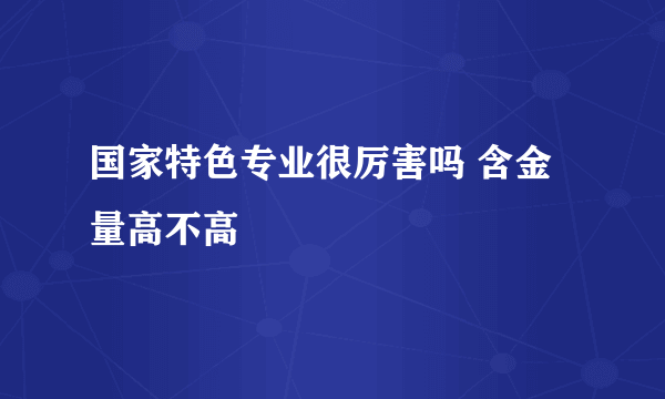 国家特色专业很厉害吗 含金量高不高