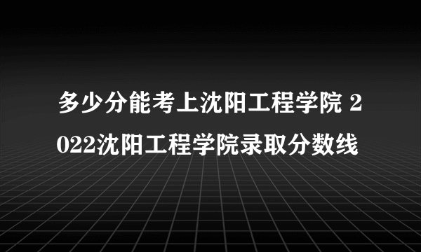 多少分能考上沈阳工程学院 2022沈阳工程学院录取分数线