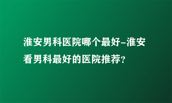 淮安男科医院哪个最好-淮安看男科最好的医院推荐？