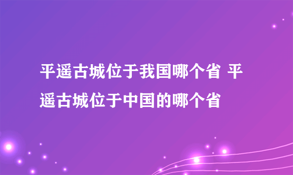 平遥古城位于我国哪个省 平遥古城位于中国的哪个省