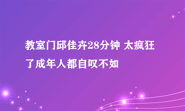 教室门邱佳卉28分钟 太疯狂了成年人都自叹不如