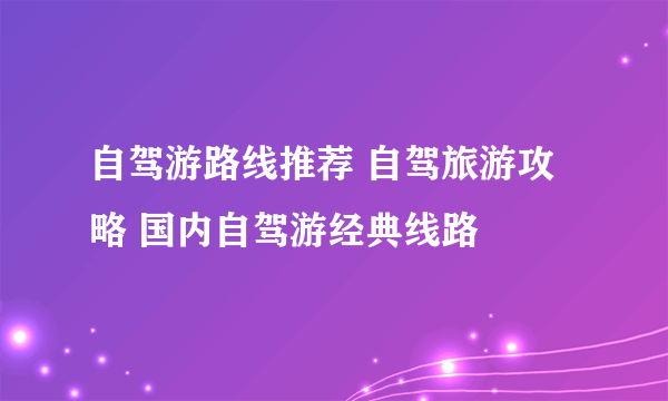 自驾游路线推荐 自驾旅游攻略 国内自驾游经典线路