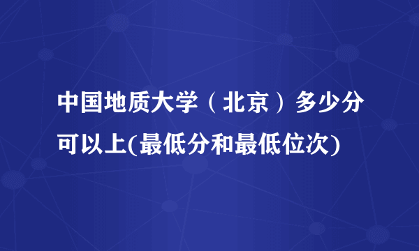 中国地质大学（北京）多少分可以上(最低分和最低位次)