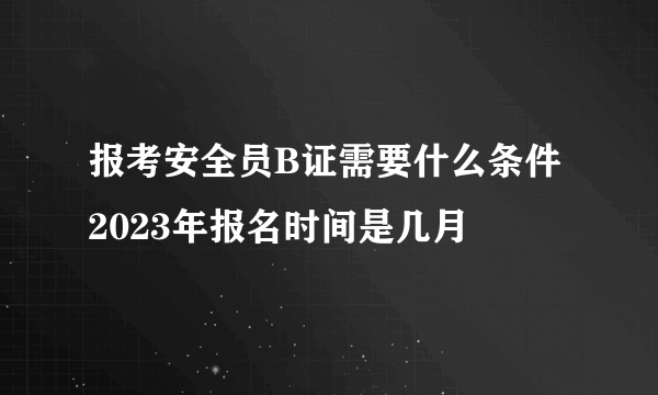 报考安全员B证需要什么条件 2023年报名时间是几月