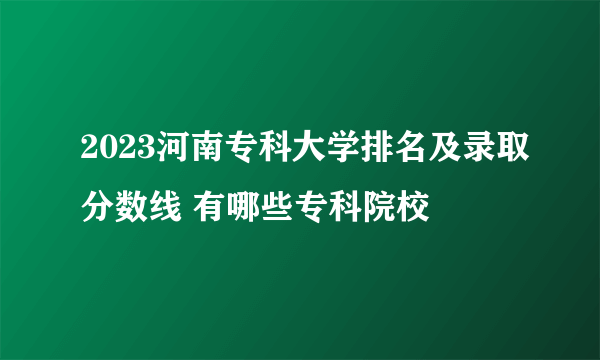 2023河南专科大学排名及录取分数线 有哪些专科院校