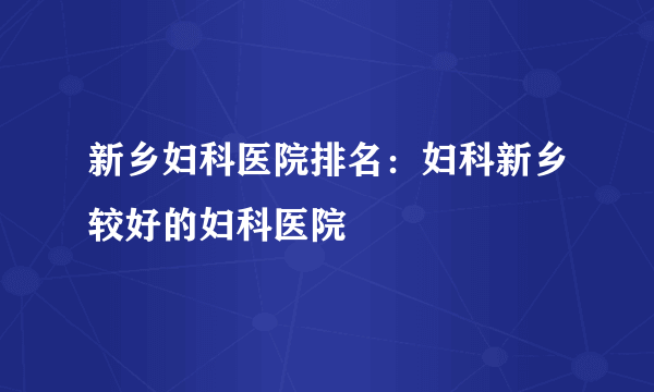 新乡妇科医院排名：妇科新乡较好的妇科医院