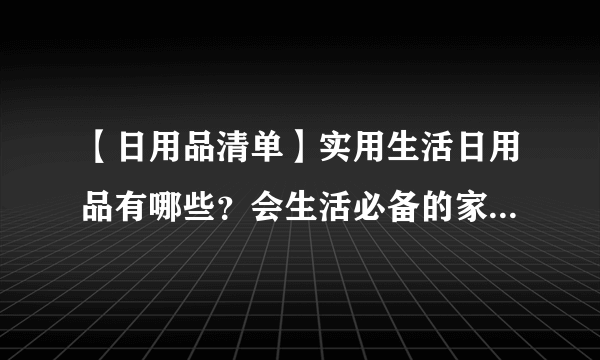 【日用品清单】实用生活日用品有哪些？会生活必备的家居用品大搜罗