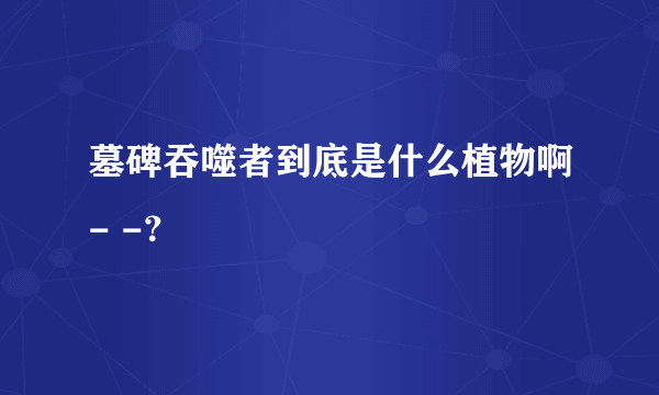 墓碑吞噬者到底是什么植物啊- -？