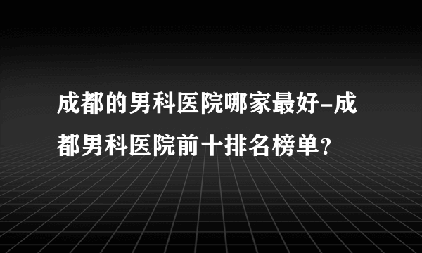 成都的男科医院哪家最好-成都男科医院前十排名榜单？