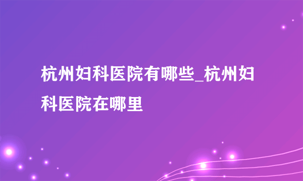 杭州妇科医院有哪些_杭州妇科医院在哪里