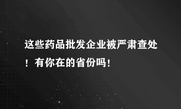 这些药品批发企业被严肃查处！有你在的省份吗！