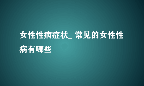 女性性病症状_ 常见的女性性病有哪些