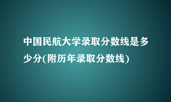 中国民航大学录取分数线是多少分(附历年录取分数线)