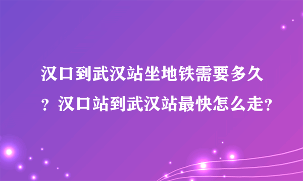 汉口到武汉站坐地铁需要多久？汉口站到武汉站最快怎么走？