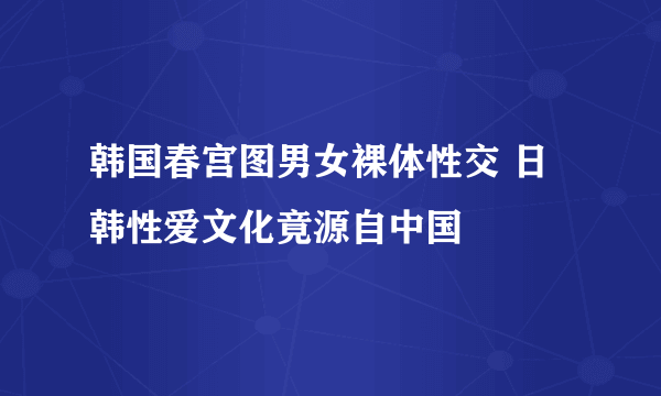 韩国春宫图男女裸体性交 日韩性爱文化竟源自中国 