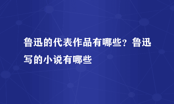 鲁迅的代表作品有哪些？鲁迅写的小说有哪些