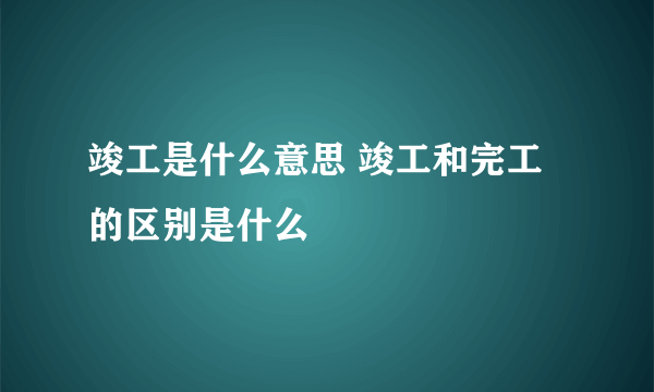 竣工是什么意思 竣工和完工的区别是什么