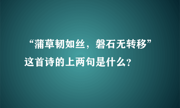 “蒲草韧如丝，磐石无转移”这首诗的上两句是什么？