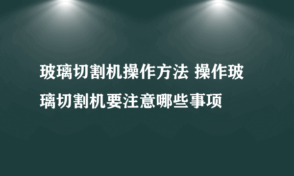 玻璃切割机操作方法 操作玻璃切割机要注意哪些事项